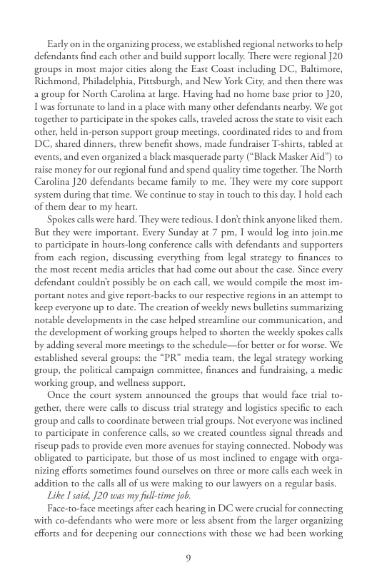 Early on in the organizing process, we established regional networks to help defendants find each other and build support locally. There were regional ]20. groups in most major cities along the East Coast including DC, Baltimore, Richmond, Philadelphia, Pittsburgh, and New York City, and then there was a group for North Carolina at large. Having had no home base prior t0 ]20, T was fortunate to land in a place with many other defendants nearby. We got together to participate in the spokes calls, traveled across the state to visit each other, held in-person support group meerings, coordinated rides to and from DC, shared dinners, threw benefit shows, made fundraiser T-shirts, tabled at events, and even organized a black masquerade party (*Black Masker Aid”) to raise money for our regional fund and spend quality time together. The North Carolina ]20 defendants became family to me. They were my core support system during that time. We continue to stay in touch to this day. 1 hold each of them dear to my heart.  Spokes calls were hard. They were tedious. | don’t think anyone liked them. But they were important. Every Sunday at 7 pm, I would log into join.me 0 participate in hours-long conference calls with defendants and supporters from cach region, discussing everything from legal strategy to finances to the most recent media articles that had come out about the case. Since every defendant couldnt possibly be on each call, we would compile the most im- portant notes and give report-backs to our respective regions in an attempt to keep everyone up to date. The creation of weekly news bulletins summarizing notable developments in the case helped streamline our communication, and the development of working groups helped to shorten the weekly spokes calls by adding several more meetings to the schedule—for better or for worse. We established several groups: the “PR” media team, the legal strategy working group, the political campaign committee, finances and fundraising, a medic working group, and wellness support  Once the court system announced the groups that would face trial to- gether, there were calls to discuss trial strategy and logistics specific to each group and calls to coordinate between trial groups. Not everyone was inclined t0 participate in conference calls, so we created countless signal threads and iseup pads to provide even more avenues for staying connected. Nobody was obligated to participate, but those of us most inclined to engage with orga- nizing efforts sometimes found ourselves on thee or more calls each weck in addition to the calls all of us were making to our lawyers on a regular basis.  Like I said, J20 was my fil-time job.  Face-to-face meetings after each hearing in DC were crucial for connecting with co-defendants who were more or less absent from the larger organizing efforts and for depening our connections with those we had been working  9 
